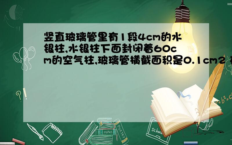 竖直玻璃管里有1段4cm的水银柱,水银柱下面封闭着60cm的空气柱,玻璃管横截面积是0.1cm2 在温度不变时 如果再向管里装入27.2克的水银 平衡时 封闭在水银柱下面的空气柱有多高?已知大气压p0=1x1