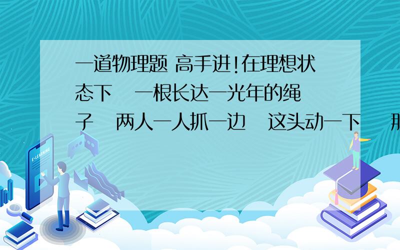 一道物理题 高手进!在理想状态下   一根长达一光年的绳子   两人一人抓一边   这头动一下    那头是先看见还是先感觉到