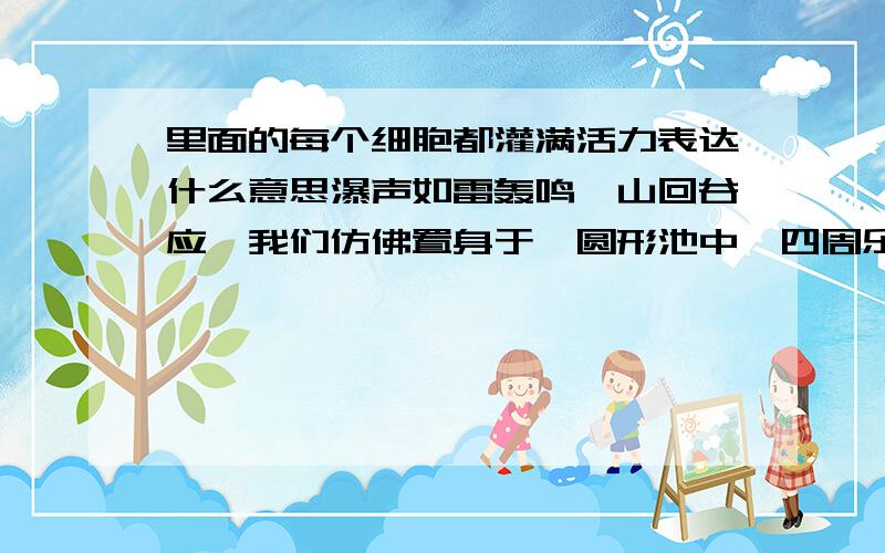 里面的每个细胞都灌满活力表达什么意思瀑声如雷轰鸣,山回谷应,我们仿佛置身于一圆形池中,四周乐声奏鸣,人若浮身于一片声浪,每个细胞都灌满了活力.让人真正感受到大自然的伟大,恢宏博