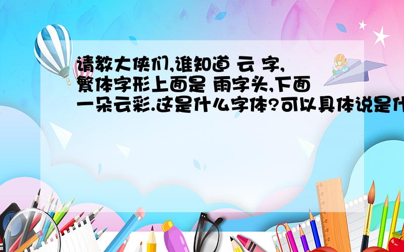 请教大侠们,谁知道 云 字,繁体字形上面是 雨字头,下面一朵云彩.这是什么字体?可以具体说是什么哪种字体吗?如图片上显示的,是什么字体?