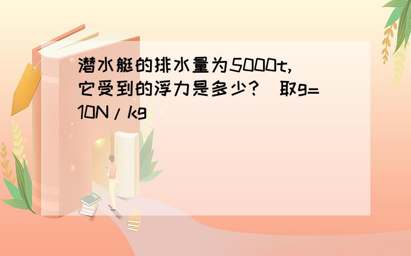 潜水艇的排水量为5000t,它受到的浮力是多少?（取g=10N/kg）