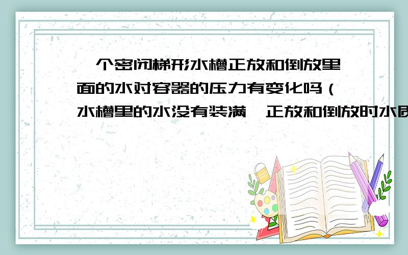 一个密闭梯形水槽正放和倒放里面的水对容器的压力有变化吗（水槽里的水没有装满,正放和倒放时水质量不变为什么底面积大的比底面积小的受到的压力大，是压力不是压强。