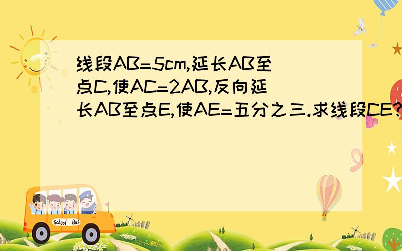 线段AB=5cm,延长AB至点C,使AC=2AB,反向延长AB至点E,使AE=五分之三.求线段CE?线段BC是线段CE的几分之几?