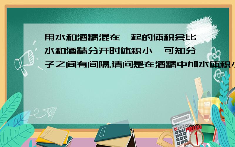 用水和酒精混在一起的体积会比水和酒精分开时体积小,可知分子之间有间隔.请问是在酒精中加水体积小,还是在水中加酒精体积小?为什么?