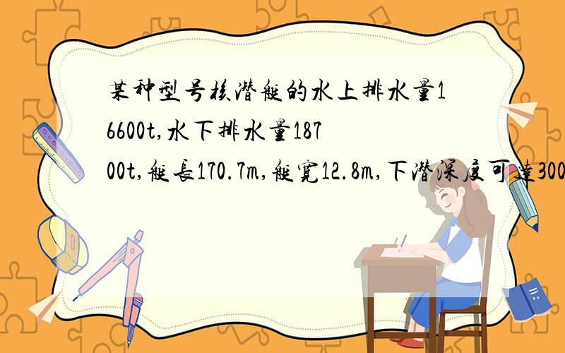 某种型号核潜艇的水上排水量16600t,水下排水量18700t,艇长170.7m,艇宽12.8m,下潜深度可达300m.求它在水面航行时露出水的体积（注：海水密度 取1.0乘10的三次方kg/立方米,g取10N/kg）