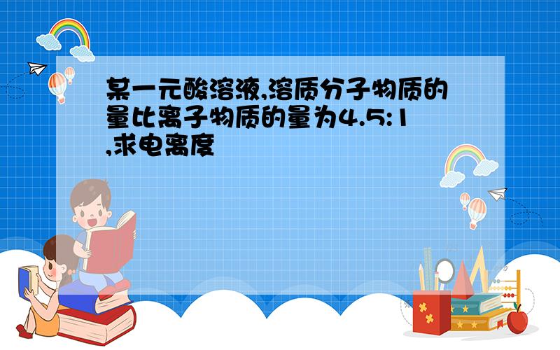 某一元酸溶液,溶质分子物质的量比离子物质的量为4.5:1,求电离度