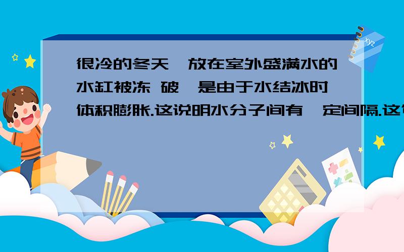 很冷的冬天,放在室外盛满水的水缸被冻 破,是由于水结冰时体积膨胀.这说明水分子间有一定间隔.这句话对吗