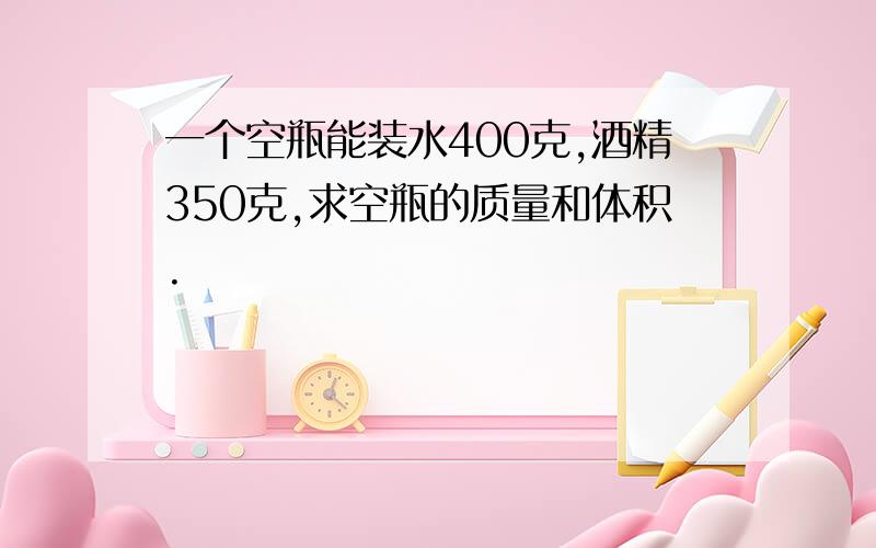 一个空瓶能装水400克,酒精350克,求空瓶的质量和体积.