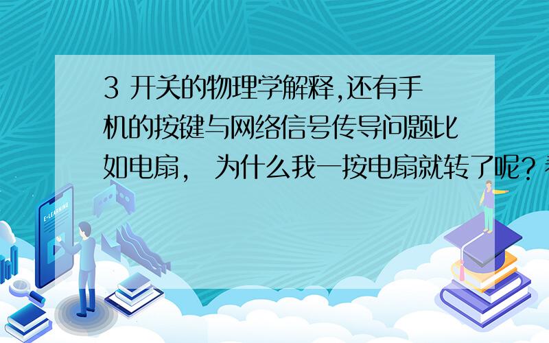 3 开关的物理学解释,还有手机的按键与网络信号传导问题比如电扇， 为什么我一按电扇就转了呢？看来好想有点傻，但是还是请说说过程网络的也一样，我一点发送就发过去了，为什么？谢