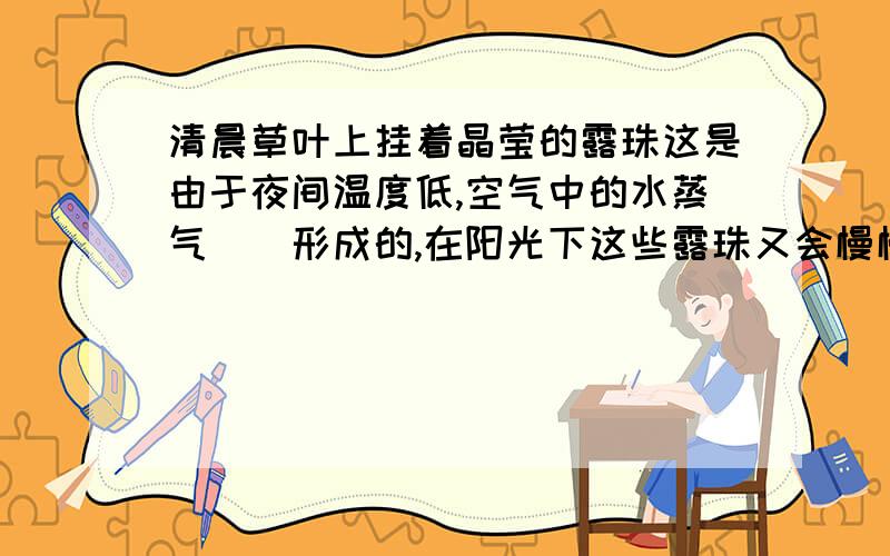 清晨草叶上挂着晶莹的露珠这是由于夜间温度低,空气中的水蒸气（）形成的,在阳光下这些露珠又会慢慢消失,是由于露珠发生了（）缘故