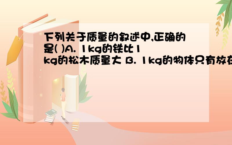 下列关于质量的叙述中,正确的是( )A. 1kg的铁比1kg的松木质量大 B. 1kg的物体只有放在法国巴黎才是1kg C. 同一物体放在赤道或北极.测出的质量不同D. 同一物体放在赤道或北极,测出的质量一定