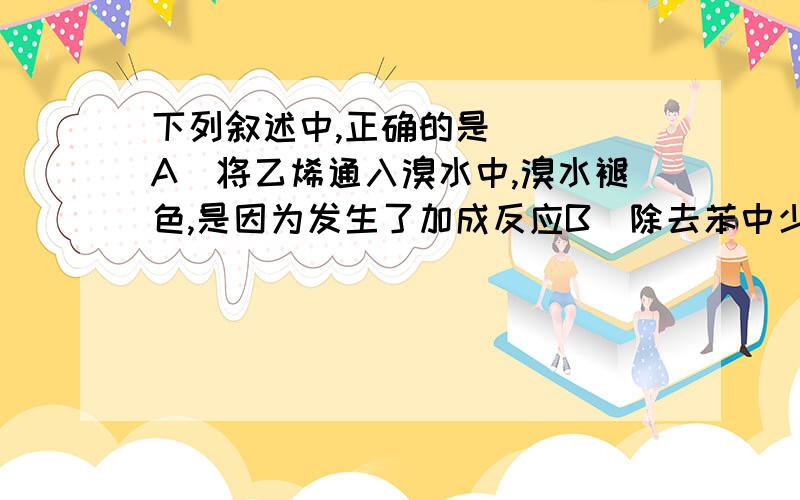 下列叙述中,正确的是(　　)A．将乙烯通入溴水中,溴水褪色,是因为发生了加成反应B．除去苯中少量的乙醇,加浓硫酸、乙酸加热,通过发生酯化反应而除去乙醇C．变质的油脂有特殊难闻的气味