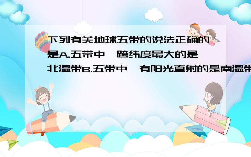 下列有关地球五带的说法正确的是A.五带中,跨纬度最大的是北温带B.五带中,有阳光直射的是南温带C.五带中,四季变化最明显的是南、北寒带D.五带中,寒带都在高纬度说出原因.