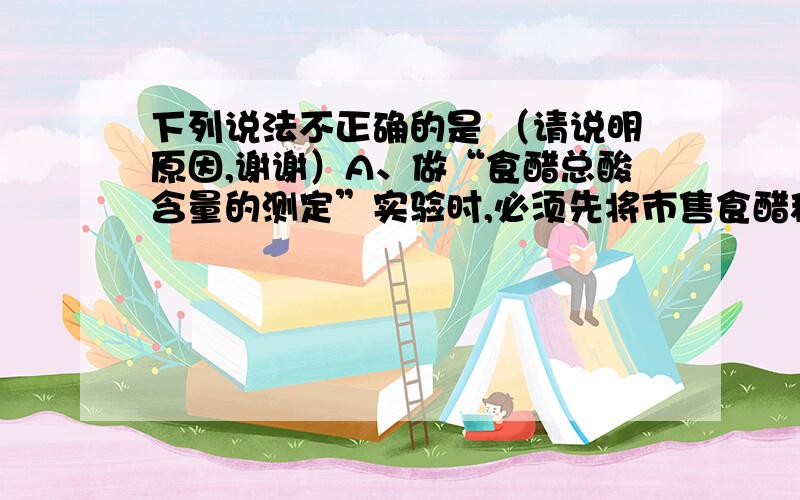 下列说法不正确的是 （请说明原因,谢谢）A、做“食醋总酸含量的测定”实验时,必须先将市售食醋稀释10倍,然后用洗净的酸式滴定管量取一定体积的稀释液于洁净的锥形瓶中,锥形瓶不需要