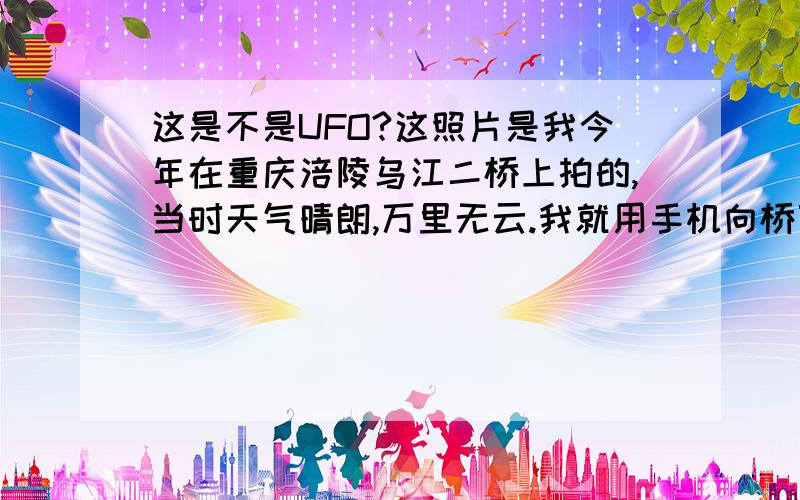 这是不是UFO?这照片是我今年在重庆涪陵乌江二桥上拍的,当时天气晴朗,万里无云.我就用手机向桥顶上拍了几张照片,回去一看,照片上面有一个不明物体.不知道是什么东西.（手机摄相头上没