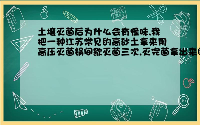 土壤灭菌后为什么会有怪味,我把一种江苏常见的高砂土拿来用高压灭菌锅间歇灭菌三次,灭完菌拿出来闻到一股非常强烈的怪味,有点像酒精的味道,但还有点酸酸的感觉,很是刺鼻,我非常的不