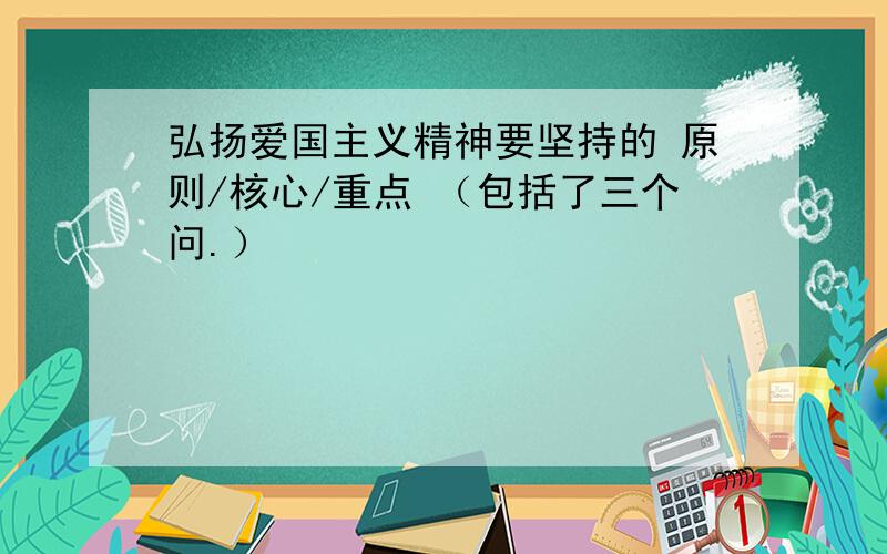 弘扬爱国主义精神要坚持的 原则/核心/重点 （包括了三个问.）