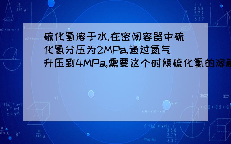 硫化氢溶于水,在密闭容器中硫化氢分压为2MPa,通过氮气升压到4MPa,需要这个时候硫化氢的溶解度,查手册,要查2MPa时的溶解度还是4MPa时的溶解度?