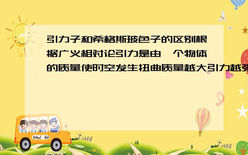 引力子和希格斯玻色子的区别根据广义相对论引力是由一个物体的质量使时空发生扭曲质量越大引力越强,理论上玻色子是质量的根源（还没发现） 引力子和玻色子是不是可以理解为同一种.