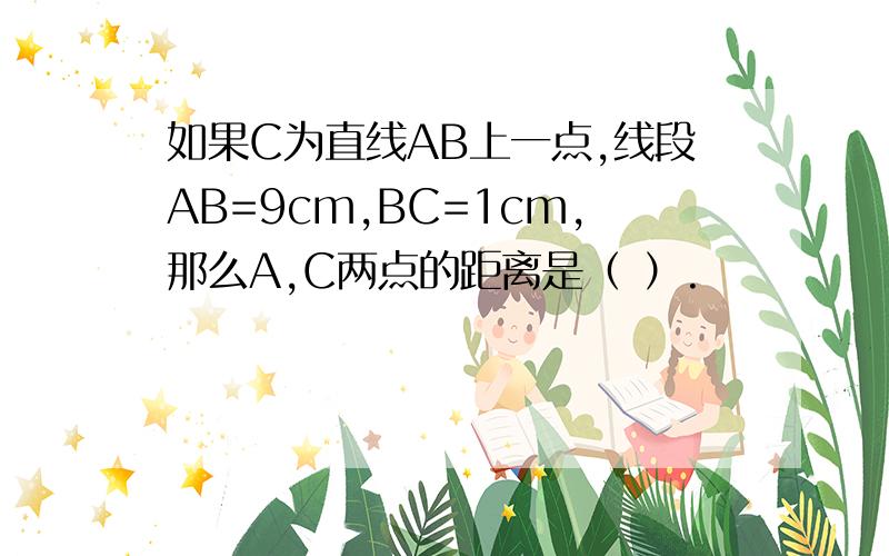 如果C为直线AB上一点,线段AB=9cm,BC=1cm,那么A,C两点的距离是（ ）.