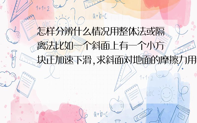 怎样分辨什么情况用整体法或隔离法比如一个斜面上有一个小方块正加速下滑,求斜面对地面的摩擦力用什么法.最好可以举个例子说明什么情况用什么法