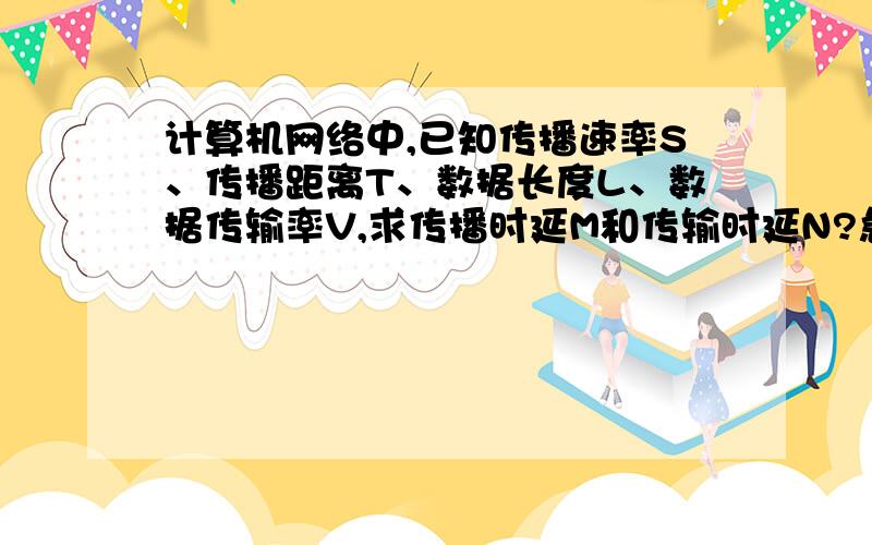 计算机网络中,已知传播速率S、传播距离T、数据长度L、数据传输率V,求传播时延M和传输时延N?急