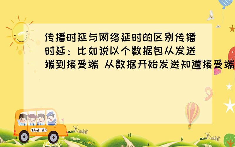 传播时延与网络延时的区别传播时延：比如说以个数据包从发送端到接受端 从数据开始发送知道接受端接到数据就算一个时延了 并不在乎他的数据包有没有接受完.网络延时：从一个发送端