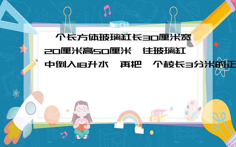 一个长方体玻璃缸长30厘米宽20厘米高50厘米,往玻璃缸中倒入18升水,再把一个棱长3分米的正方体铁块放入水中（铁块被水完全浸没）水面会上升多少厘米?