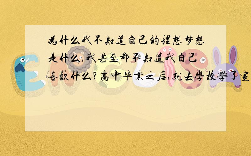 为什么我不知道自己的理想梦想是什么,我甚至都不知道我自己喜欢什么?高中毕业之后,就去学校学了室内,当初也不是因为喜欢才学的,我也不知道自己到底喜欢什么,同学们都去室内公司继续