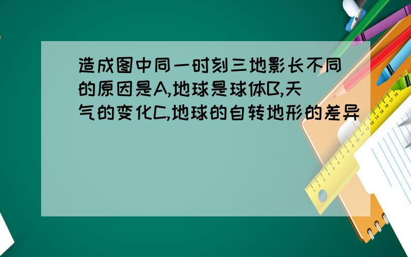 造成图中同一时刻三地影长不同的原因是A,地球是球体B,天气的变化C,地球的自转地形的差异