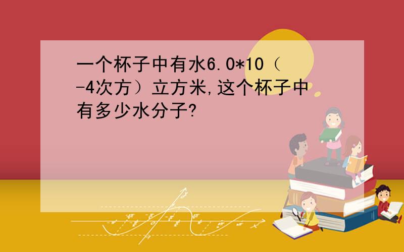 一个杯子中有水6.0*10（-4次方）立方米,这个杯子中有多少水分子?