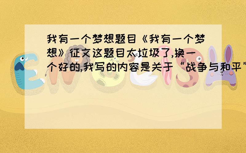 我有一个梦想题目《我有一个梦想》征文这题目太垃圾了,换一个好的,我写的内容是关于“战争与和平”的,