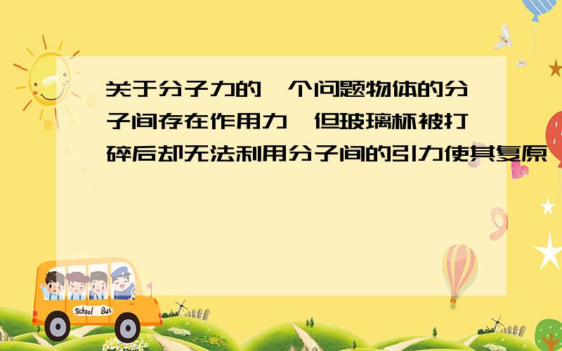 关于分子力的一个问题物体的分子间存在作用力,但玻璃杯被打碎后却无法利用分子间的引力使其复原,这是因为：A.碎片紧密接触处呈现引力,但绝大多数分子间距离太大,故引力很小B.碎片间