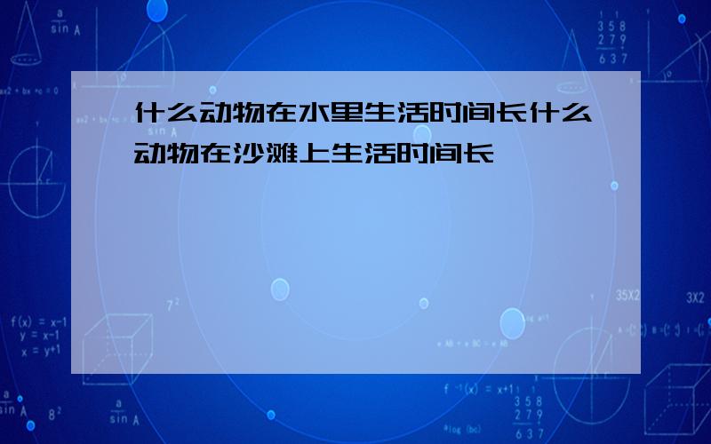 什么动物在水里生活时间长什么动物在沙滩上生活时间长