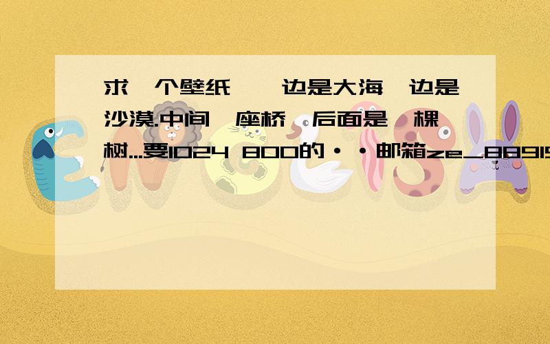 求一个壁纸,一边是大海一边是沙漠.中间一座桥,后面是一棵树...要1024 800的··邮箱ze_8891520@163.com