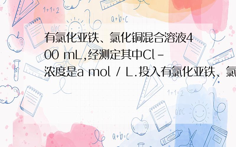 有氯化亚铁、氯化铜混合溶液400 mL,经测定其中Cl－浓度是a mol / L.投入有氯化亚铁、氯化铜混合溶液400 mL,经测定其中Cl 离子浓度是a mol / L.投入过量的锌粉b g,充分反应后过滤,所得固体残渣洗