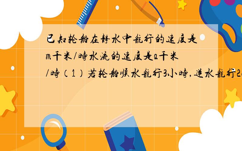 已知轮船在静水中航行的速度是m千米/时水流的速度是a千米/时（1）若轮船顺水航行3小时,逆水航行2小时,则轮船共航行多少千米?（2）若轮船在静水中航行的速度是80千米/时,水流的速度是3千