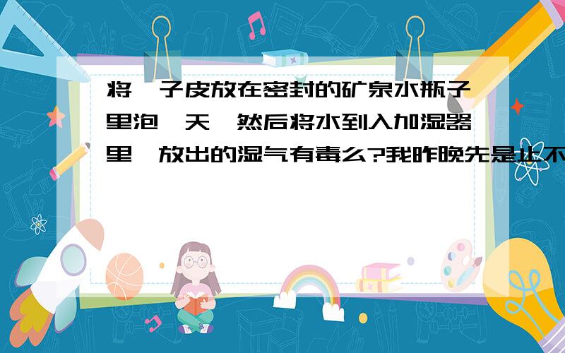 将桔子皮放在密封的矿泉水瓶子里泡一天,然后将水到入加湿器里,放出的湿气有毒么?我昨晚先是止不住咳嗽几乎咳到要窒息,接着就是发冷,在有暖气的房间里竟然冷到发抖,然后就是热到难以