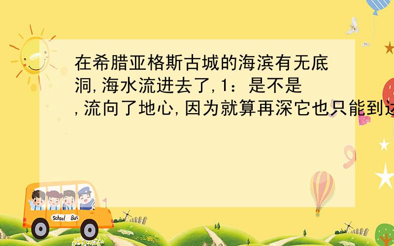 在希腊亚格斯古城的海滨有无底洞,海水流进去了,1：是不是,流向了地心,因为就算再深它也只能到达地心,而地心的温度极高,当水靠近的时候,就蒸发了,而水蒸气也因为温度太高,而消失2：很