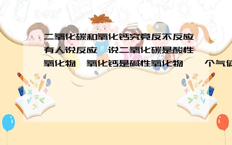 二氧化碳和氧化钙究竟反不反应有人说反应,说二氧化碳是酸性氧化物,氧化钙是碱性氧化物,一个气体,一个固体当然反应,有人说不反应,因为氧化钙是固体,无法与二氧化碳直接反应,如果遇水