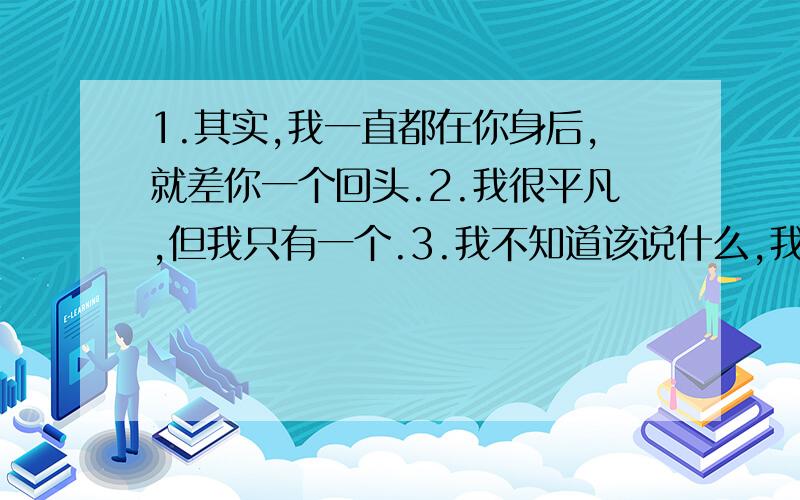 1.其实,我一直都在你身后,就差你一个回头.2.我很平凡,但我只有一个.3.我不知道该说什么,我只是突然在这一刻,很想你.4.因为你,我懂得了成长,可你,依旧是我的伤5.在我最孤独的时候有你陪伴