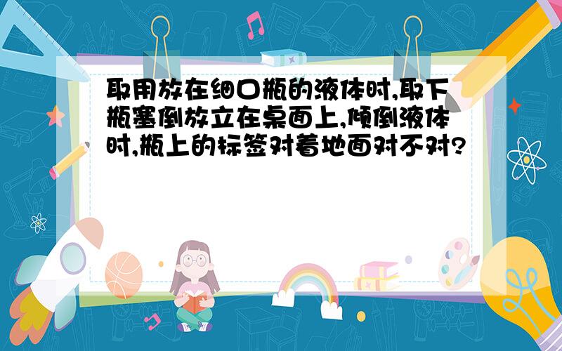 取用放在细口瓶的液体时,取下瓶塞倒放立在桌面上,倾倒液体时,瓶上的标签对着地面对不对?