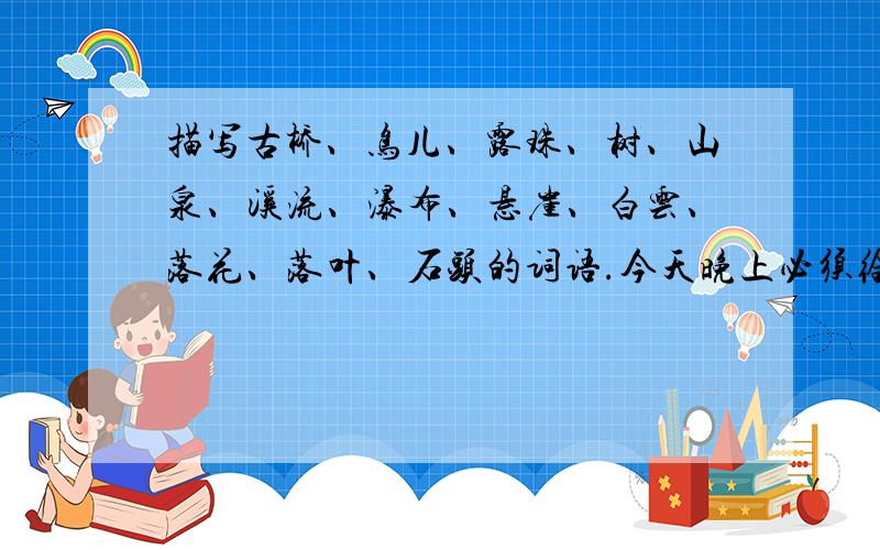 描写古桥、鸟儿、露珠、树、山泉、溪流、瀑布、悬崖、白云、落花、落叶、石头的词语.今天晚上必须给我答案,悬赏分很高,必须把这十三种物体都写出来,要词语,短句也可以,最好不要短句.