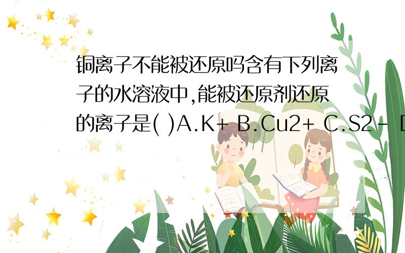 铜离子不能被还原吗含有下列离子的水溶液中,能被还原剂还原的离子是( )A.K+ B.Cu2+ C.S2- D.OH-