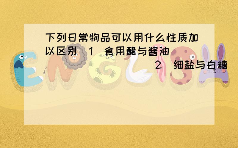 下列日常物品可以用什么性质加以区别（1）食用醋与酱油 __________（2）细盐与白糖__________