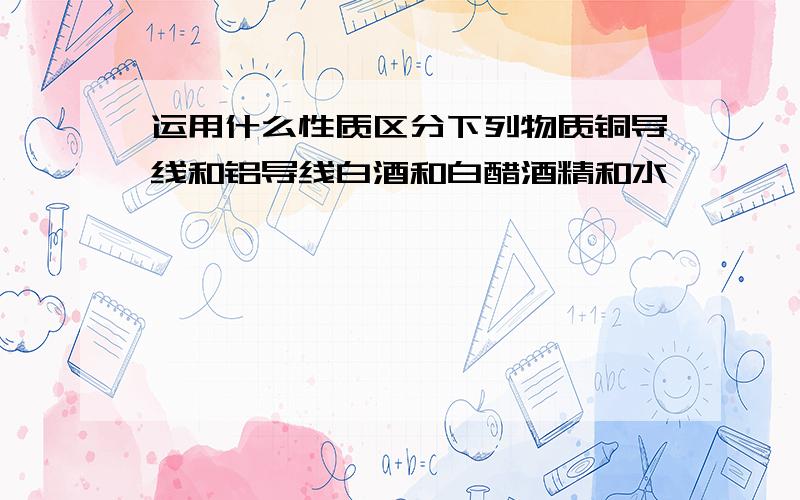 运用什么性质区分下列物质铜导线和铝导线白酒和白醋酒精和水