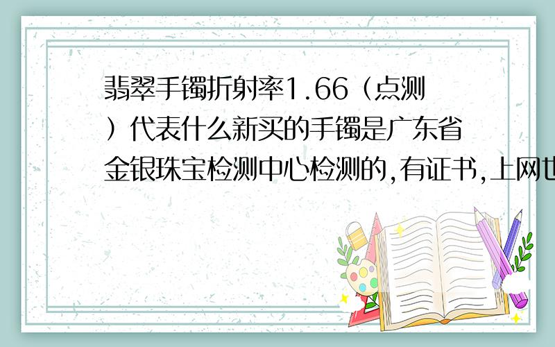 翡翠手镯折射率1.66（点测）代表什么新买的手镯是广东省金银珠宝检测中心检测的,有证书,上网也能查到.其中：总质量60.01克,折射度1.66（点测）,光性特征：非均质集合体,放大检查：粒状纤