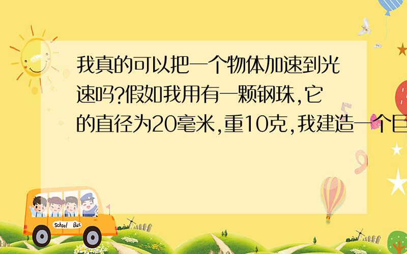 我真的可以把一个物体加速到光速吗?假如我用有一颗钢珠,它的直径为20毫米,重10克,我建造一个巨大的加速器,原理类似于电磁线圈炮,是环形的,长度为10公里,作用就像欧洲的粒子加速器,只不