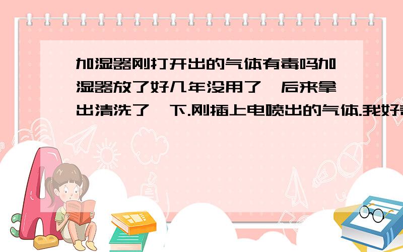 加湿器刚打开出的气体有毒吗加湿器放了好几年没用了,后来拿出清洗了一下.刚插上电喷出的气体.我好奇的闻了一下.然后就感觉脑袋一下子就懵了.后来一直有点晕.请问喷出来的气体有毒吗