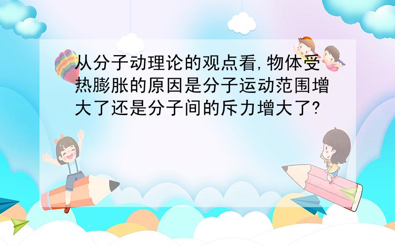 从分子动理论的观点看,物体受热膨胀的原因是分子运动范围增大了还是分子间的斥力增大了?